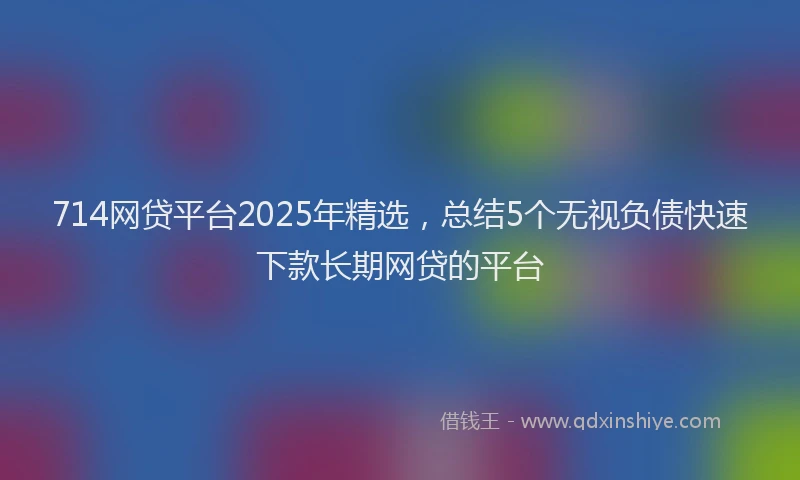 714网贷平台2025年精选，总结5个无视负债快速下款长期网贷的平台