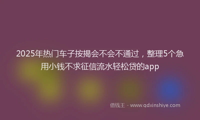 2025年热门车子按揭会不会不通过，整理5个急用小钱不求征信流水轻松贷的app