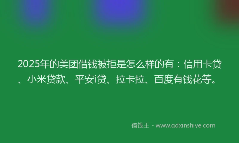 2025年的美团借钱被拒是怎么样的有：信用卡贷、小米贷款、平安i贷、拉卡拉、百度有钱花等。