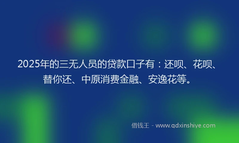 2025年的三无人员的贷款口子有：还呗、花呗、替你还、中原消费金融、安逸花等。
