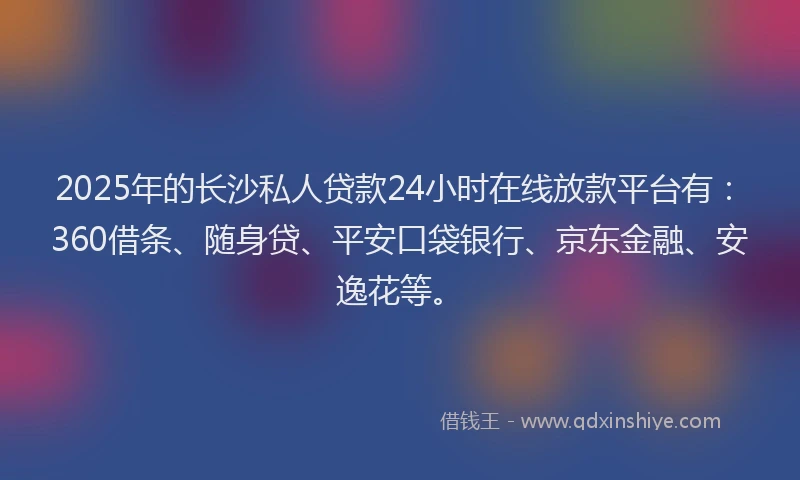 2025年的长沙私人贷款24小时在线放款平台有：360借条、随身贷、平安口袋银行、京东金融、安逸花等。