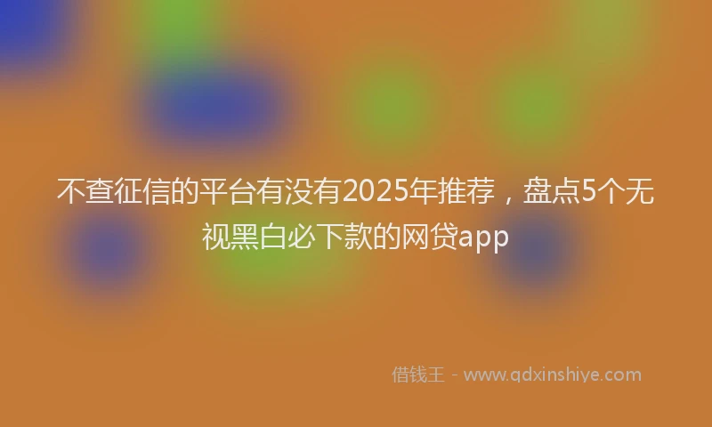 不查征信的平台有没有2025年推荐，盘点5个无视黑白必下款的网贷app