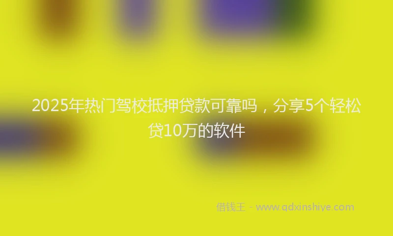 2025年热门驾校抵押贷款可靠吗，分享5个轻松贷10万的软件