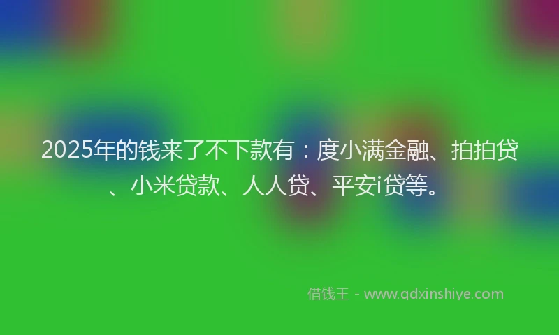 2025年的钱来了不下款有：度小满金融、拍拍贷、小米贷款、人人贷、平安i贷等。