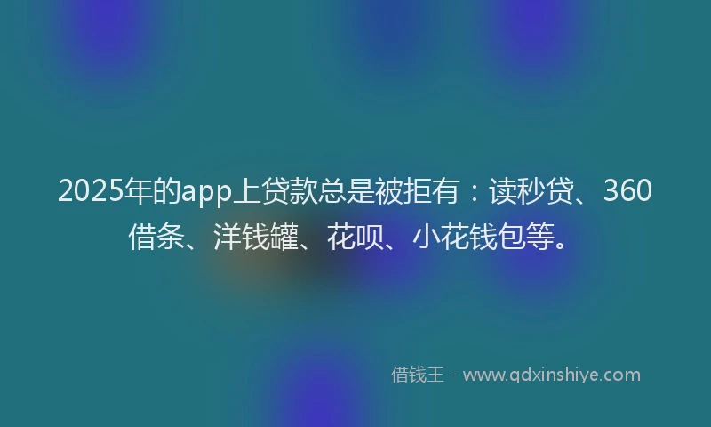 2025年的app上贷款总是被拒有：读秒贷、360借条、洋钱罐、花呗、小花钱包等。