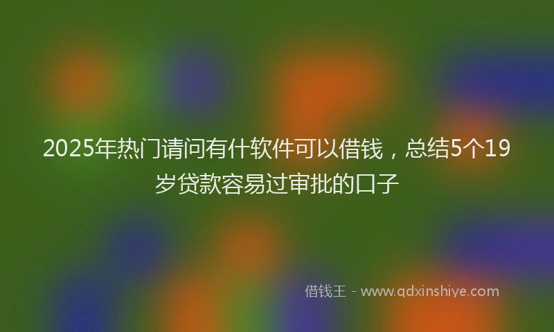 2025年热门请问有什软件可以借钱，总结5个19岁贷款容易过审批的口子