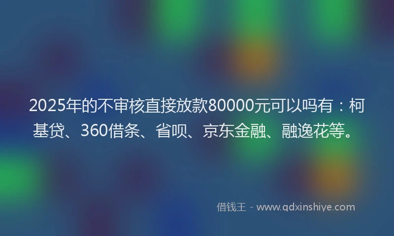 2025年的不审核直接放款80000元可以吗有：柯基贷、360借条、省呗、京东金融、融逸花等。