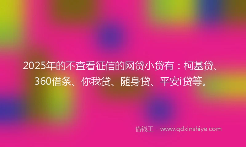 2025年的不查看征信的网贷小贷有：柯基贷、360借条、你我贷、随身贷、平安i贷等。