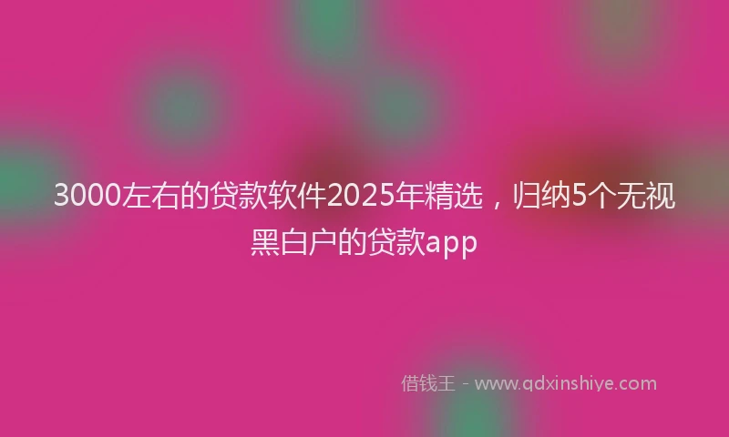 3000左右的贷款软件2025年精选，归纳5个无视黑白户的贷款app