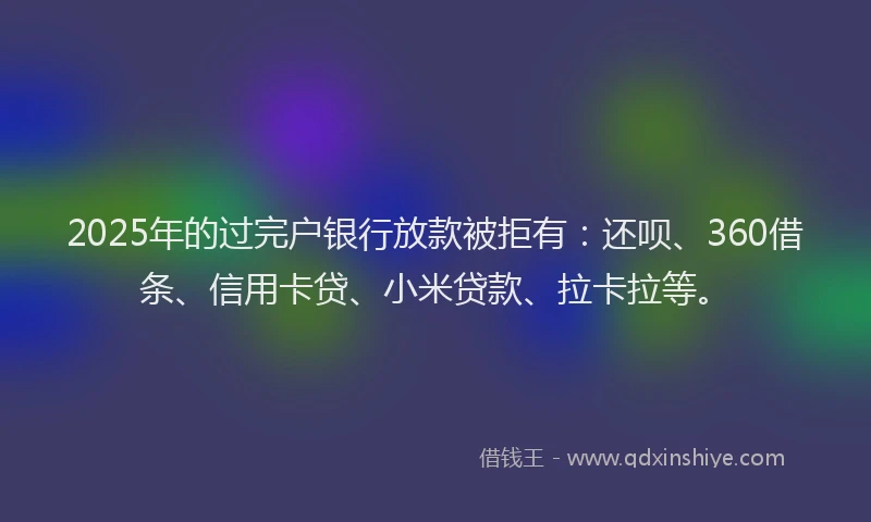 2025年的过完户银行放款被拒有：还呗、360借条、信用卡贷、小米贷款、拉卡拉等。
