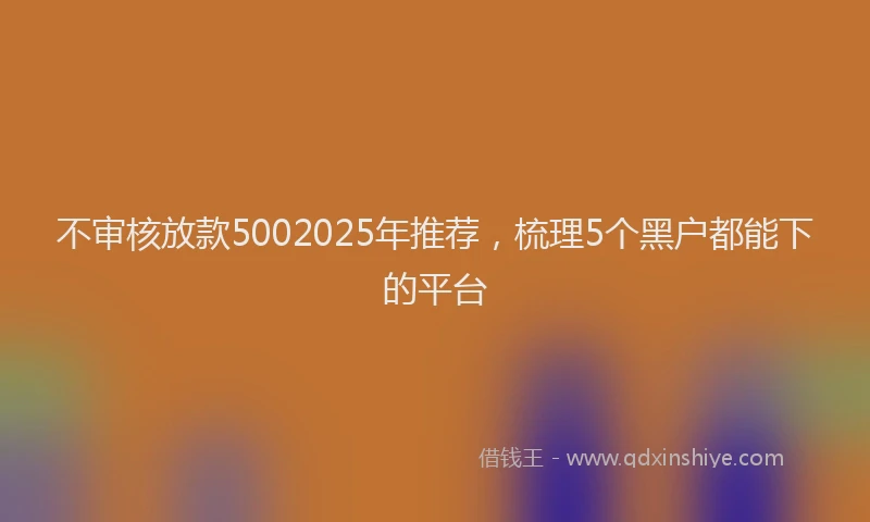 不审核放款5002025年推荐，梳理5个黑户都能下的平台