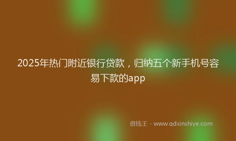 2025年热门附近银行贷款，归纳五个新手机号容易下款的app