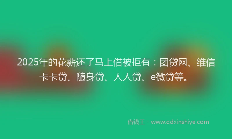 2025年的花薪还了马上借被拒有：团贷网、维信卡卡贷、随身贷、人人贷、e微贷等。