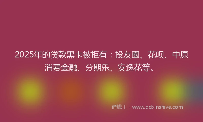 2025年的贷款黑卡被拒有：投友圈、花呗、中原消费金融、分期乐、安逸花等。