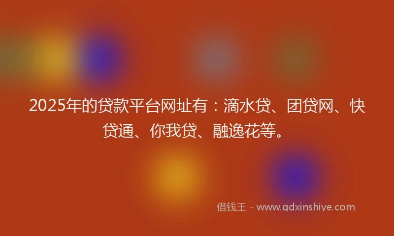 2025年的贷款平台网址有：滴水贷、团贷网、快贷通、你我贷、融逸花等。