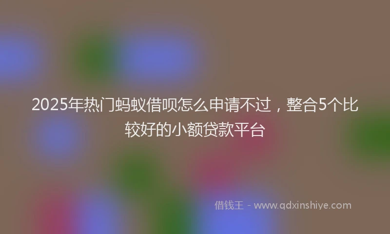 2025年热门蚂蚁借呗怎么申请不过，整合5个比较好的小额贷款平台