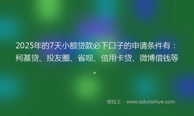 2025年的7天小额贷款必下口子的申请条件有：柯基贷、投友圈、省呗、信用卡贷、微博借钱等。