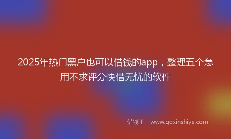2025年热门黑户也可以借钱的app，整理五个急用不求评分快借无忧的软件