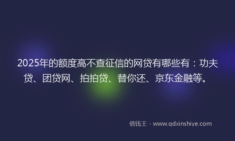 2025年的额度高不查征信的网贷有哪些有：功夫贷、团贷网、拍拍贷、替你还、京东金融等。