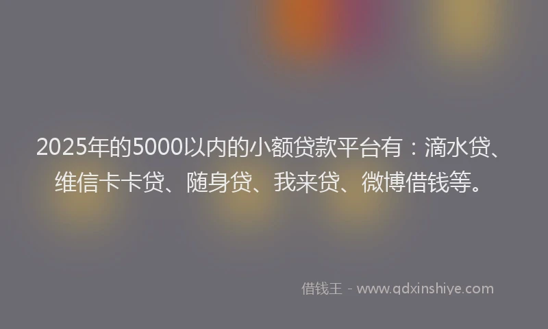 2025年的5000以内的小额贷款平台有：滴水贷、维信卡卡贷、随身贷、我来贷、微博借钱等。