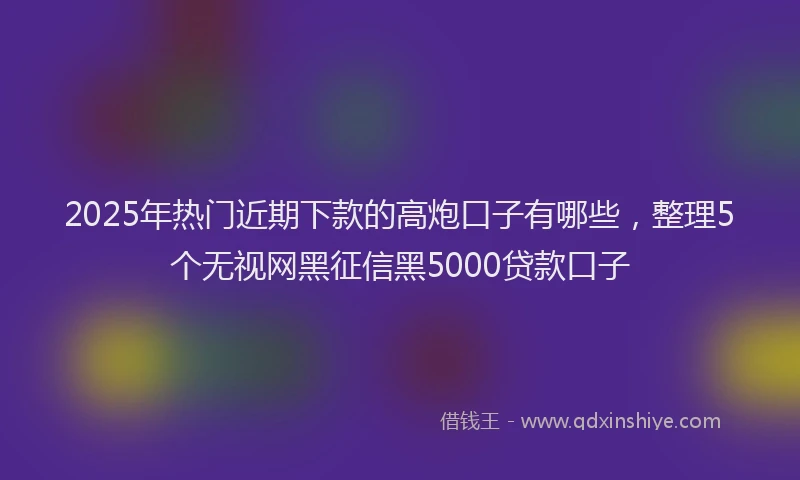 2025年热门近期下款的高炮口子有哪些，整理5个无视网黑征信黑5000贷款口子