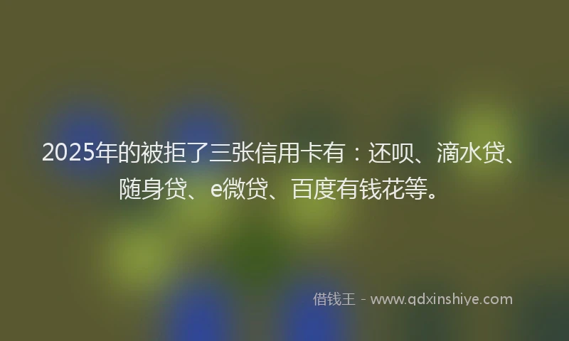 2025年的被拒了三张信用卡有：还呗、滴水贷、随身贷、e微贷、百度有钱花等。