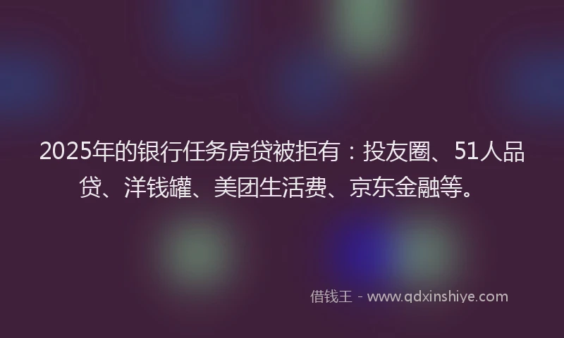 2025年的银行任务房贷被拒有：投友圈、51人品贷、洋钱罐、美团生活费、京东金融等。