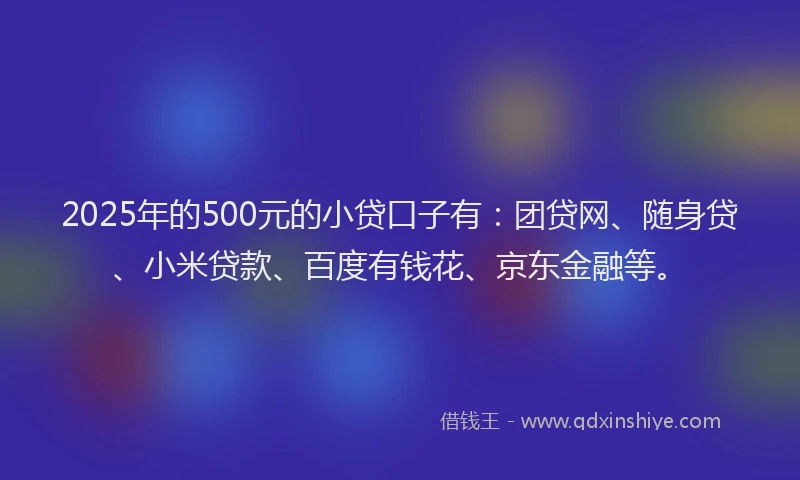 2025年的500元的小贷口子有：团贷网、随身贷、小米贷款、百度有钱花、京东金融等。