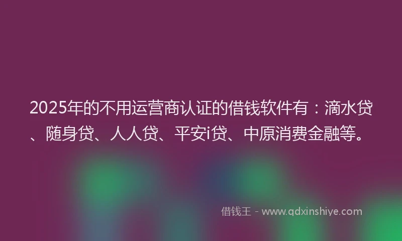 2025年的不用运营商认证的借钱软件有：滴水贷、随身贷、人人贷、平安i贷、中原消费金融等。