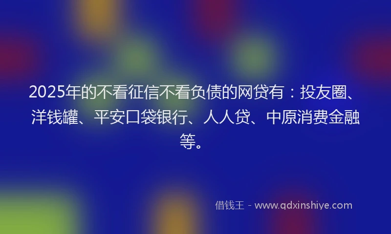 2025年的不看征信不看负债的网贷有：投友圈、洋钱罐、平安口袋银行、人人贷、中原消费金融等。