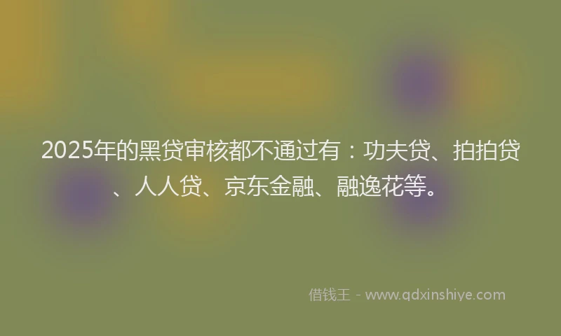 2025年的黑贷审核都不通过有：功夫贷、拍拍贷、人人贷、京东金融、融逸花等。