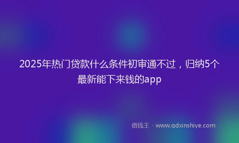 2025年热门贷款什么条件初审通不过，归纳5个最新能下来钱的app