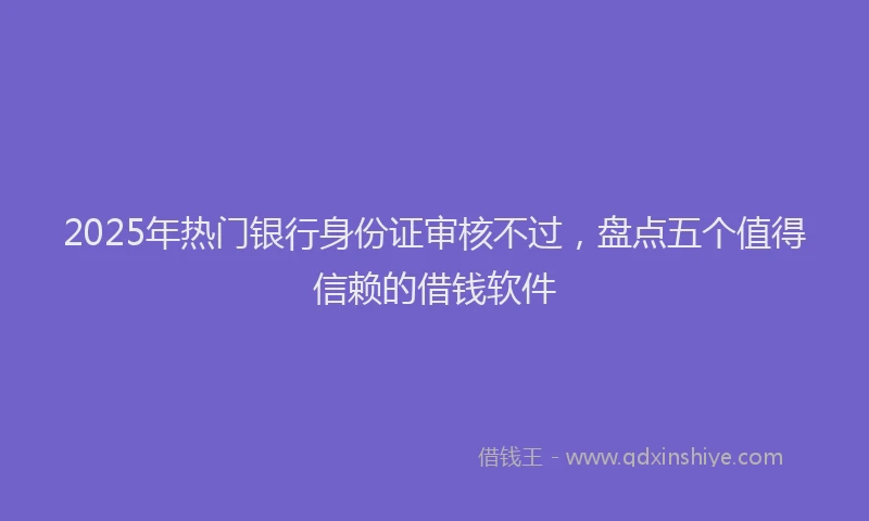 2025年热门银行身份证审核不过，盘点五个值得信赖的借钱软件