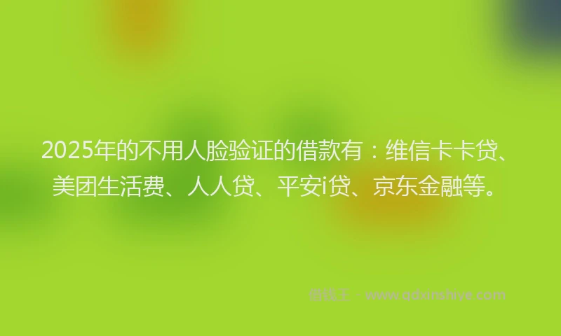 2025年的不用人脸验证的借款有：维信卡卡贷、美团生活费、人人贷、平安i贷、京东金融等。