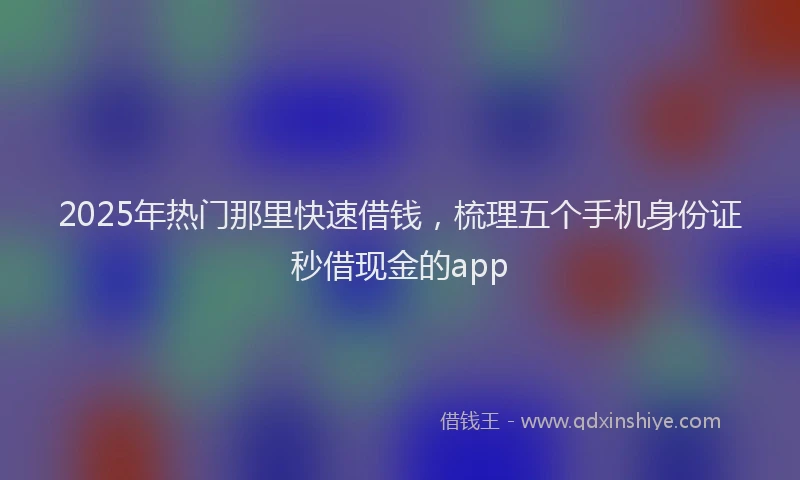 2025年热门那里快速借钱，梳理五个手机身份证秒借现金的app
