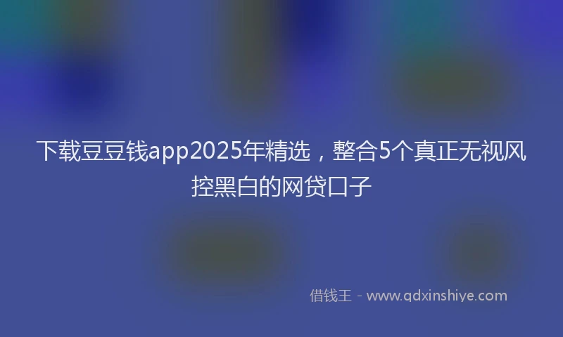 下载豆豆钱app2025年精选，整合5个真正无视风控黑白的网贷口子