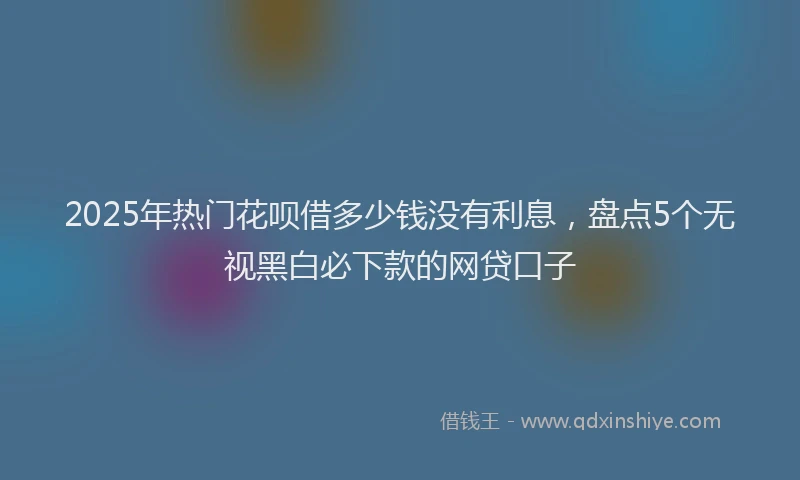 2025年热门花呗借多少钱没有利息，盘点5个无视黑白必下款的网贷口子