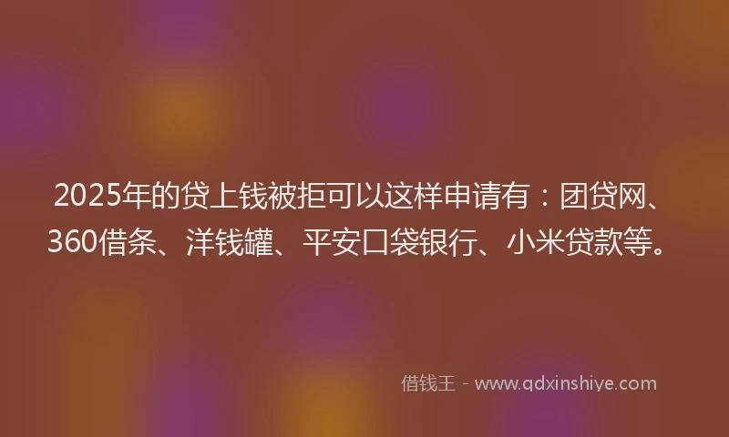 2025年的贷上钱被拒可以这样申请有：团贷网、360借条、洋钱罐、平安口袋银行、小米贷款等。
