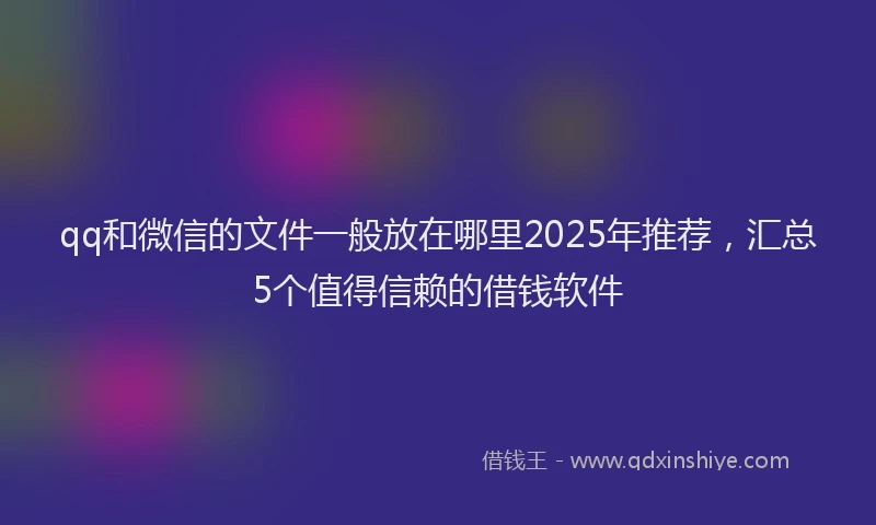 qq和微信的文件一般放在哪里2025年推荐，汇总5个值得信赖的借钱软件