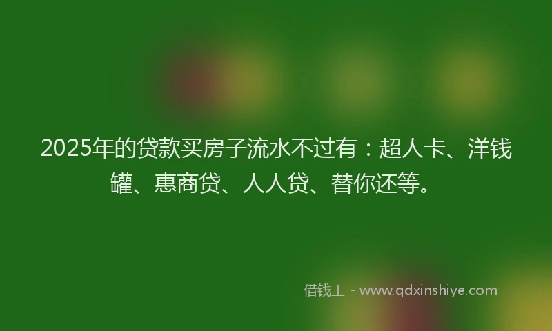 2025年的贷款买房子流水不过有：超人卡、洋钱罐、惠商贷、人人贷、替你还等。