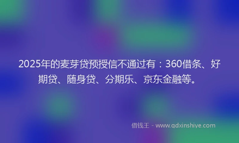 2025年的麦芽贷预授信不通过有：360借条、好期贷、随身贷、分期乐、京东金融等。