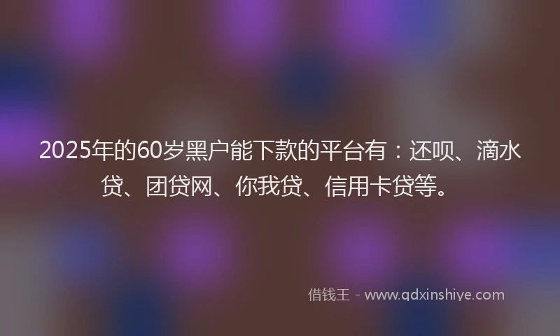 2025年的60岁黑户能下款的平台有：还呗、滴水贷、团贷网、你我贷、信用卡贷等。