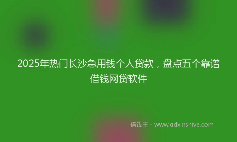 2025年热门长沙急用钱个人贷款，盘点五个靠谱借钱网贷软件