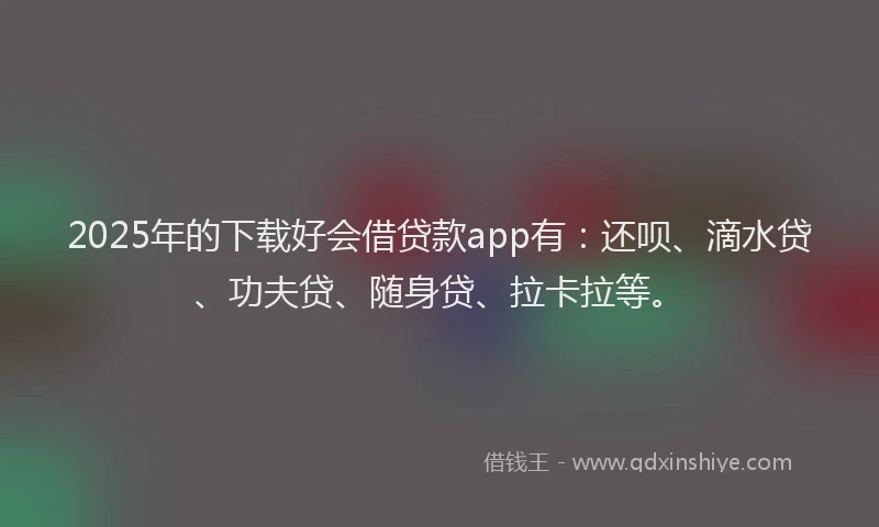 2025年的下载好会借贷款app有：还呗、滴水贷、功夫贷、随身贷、拉卡拉等。