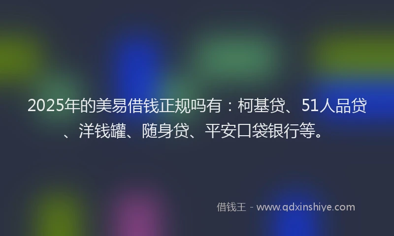 2025年的美易借钱正规吗有：柯基贷、51人品贷、洋钱罐、随身贷、平安口袋银行等。