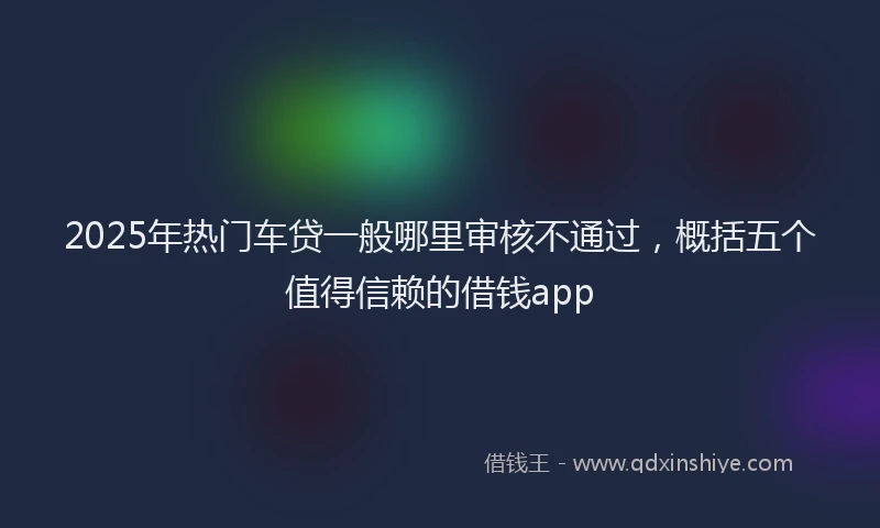 2025年热门车贷一般哪里审核不通过，概括五个值得信赖的借钱app