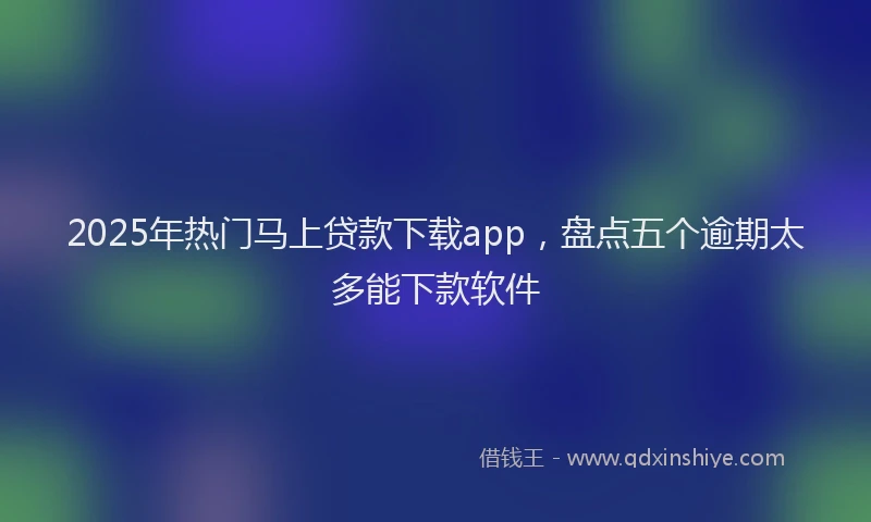 2025年热门马上贷款下载app，盘点五个逾期太多能下款软件