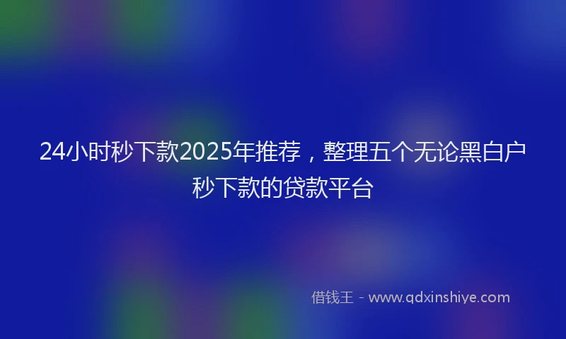 24小时秒下款2025年推荐，整理五个无论黑白户秒下款的贷款平台