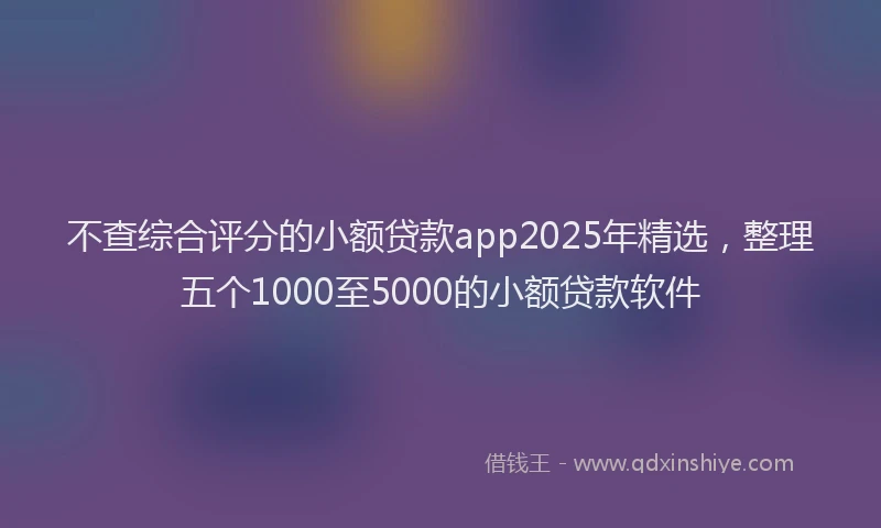 不查综合评分的小额贷款app2025年精选，整理五个1000至5000的小额贷款软件