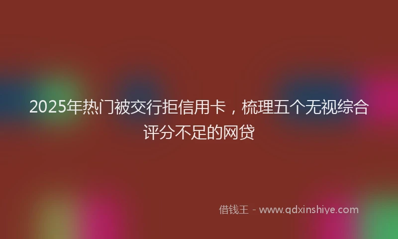 2025年热门被交行拒信用卡，梳理五个无视综合评分不足的网贷